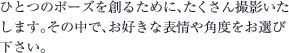 ひとつのポーズを創るために、たくさん撮影いたします。その中で、お好きな表情や角度をお選び下さい。