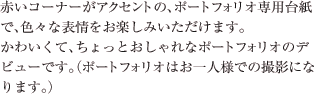 赤いコーナーがアクセントの、ポートフォリオ専用台紙で、色々な表情をお楽しみいただけます。かわいくて、ちょっとおしゃれなポートフォリオのデビューです。（ポートフォリオはお一人様での撮影になります。）