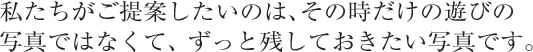 私たちがご提案したいのは、その時だけの遊びの写真ではなくて、ずっと残しておきたい写真です。